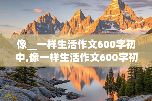 像__一样生活作文600字初中,像一样生活作文600字初中记叙文