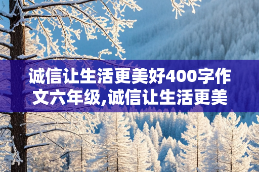 诚信让生活更美好400字作文六年级,诚信让生活更美好400字作文六年级上册