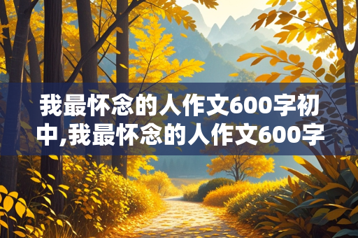 我最怀念的人作文600字初中,我最怀念的人作文600字初中普通作文