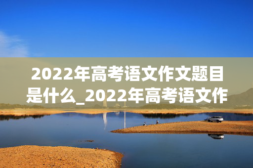 2022年高考语文作文题目是什么_2022年高考语文作文题目是什么?