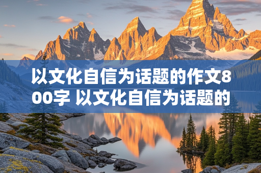 以文化自信为话题的作文800字 以文化自信为话题的作文800字高中