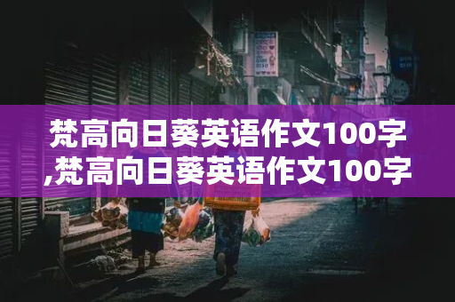 梵高向日葵英语作文100字,梵高向日葵英语作文100字高一