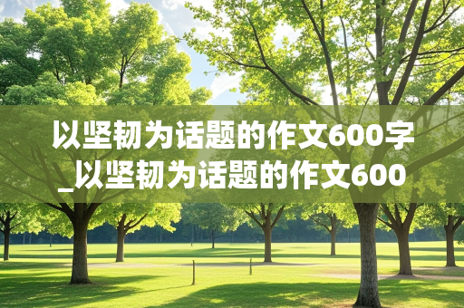 以坚韧为话题的作文600字_以坚韧为话题的作文600字议论文