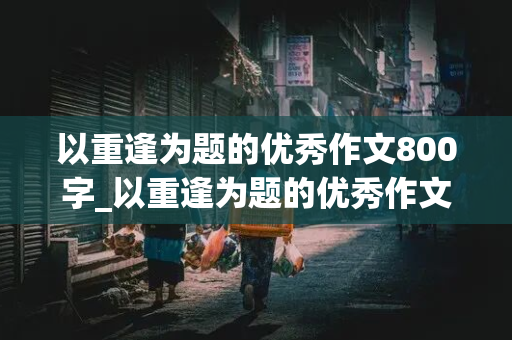 以重逢为题的优秀作文800字_以重逢为题的优秀作文800字初中