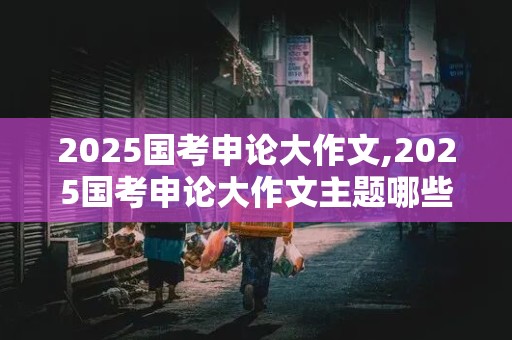 2025国考申论大作文,2025国考申论大作文主题哪些好写