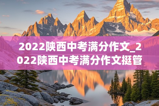 2022陕西中考满分作文_2022陕西中考满分作文挺管用