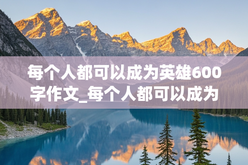 每个人都可以成为英雄600字作文_每个人都可以成为英雄600字作文演讲稿