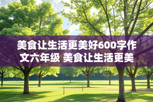 美食让生活更美好600字作文六年级 美食让生活更美好600字作文六年级上册