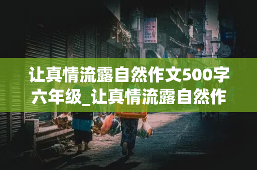 让真情流露自然作文500字六年级_让真情流露自然作文500字六年级,优秀作文,开头