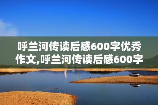 呼兰河传读后感600字优秀作文,呼兰河传读后感600字优秀作文初中