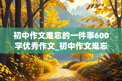 初中作文难忘的一件事600字优秀作文_初中作文难忘的一件事600字优秀作文事件新颖