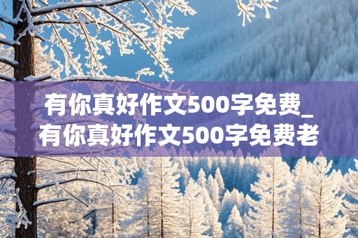 有你真好作文500字免费_有你真好作文500字免费老师