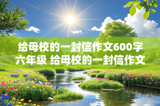 给母校的一封信作文600字六年级 给母校的一封信作文600字六年级毕业