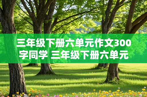 三年级下册六单元作文300字同学 三年级下册六单元作文300字同学怎么写