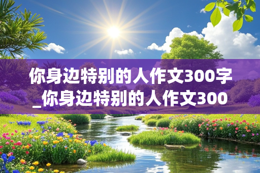 你身边特别的人作文300字_你身边特别的人作文300字开心果对怎么写