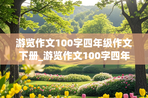 游览作文100字四年级作文下册_游览作文100字四年级作文下册怎么写