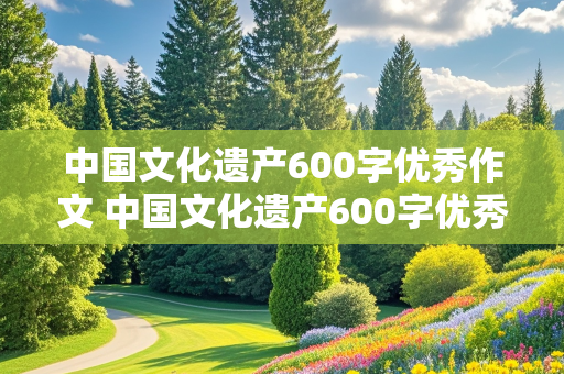 中国文化遗产600字优秀作文 中国文化遗产600字优秀作文介绍长城的特点