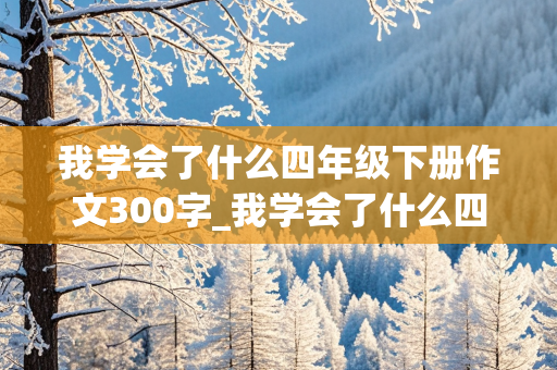 我学会了什么四年级下册作文300字_我学会了什么四年级下册作文300字左右