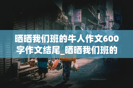 晒晒我们班的牛人作文600字作文结尾_晒晒我们班的牛人作文600字作文结尾开头