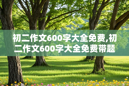 初二作文600字大全免费,初二作文600字大全免费带题目