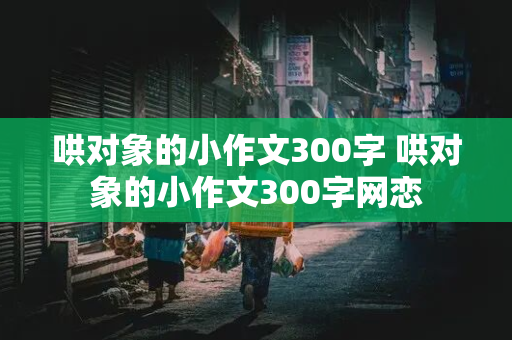 哄对象的小作文300字 哄对象的小作文300字网恋