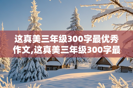 这真美三年级300字最优秀作文,这真美三年级300字最优秀作文我的家乡