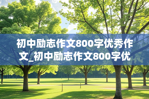 初中励志作文800字优秀作文_初中励志作文800字优秀作文记叙文