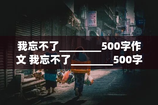 我忘不了________500字作文 我忘不了________500字作文写人