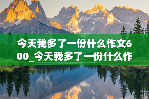 今天我多了一份什么作文600_今天我多了一份什么作文600初一