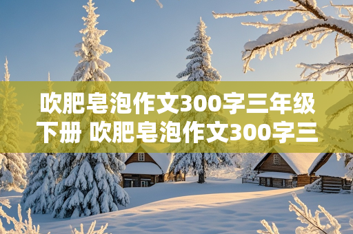 吹肥皂泡作文300字三年级下册 吹肥皂泡作文300字三年级下册普通作文