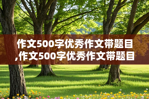 作文500字优秀作文带题目,作文500字优秀作文带题目初中