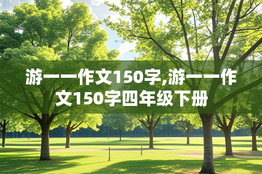 游一一作文150字,游一一作文150字四年级下册