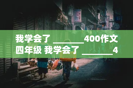 我学会了 _______400作文四年级 我学会了 _______400作文四年级上册