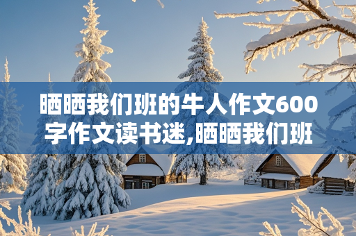 晒晒我们班的牛人作文600字作文读书迷,晒晒我们班的牛人作文500字初中作文