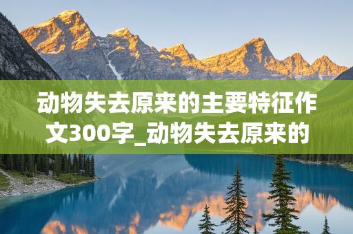 动物失去原来的主要特征作文300字_动物失去原来的主要特征作文300字怎么写