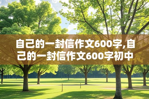 自己的一封信作文600字,自己的一封信作文600字初中