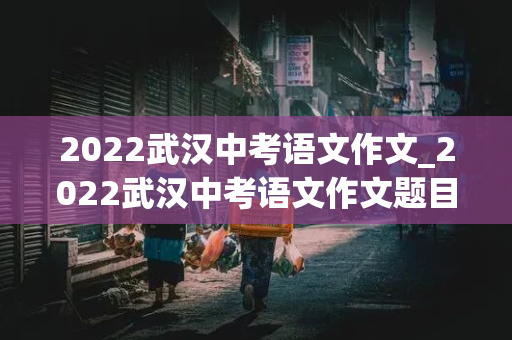 2022武汉中考语文作文_2022武汉中考语文作文题目