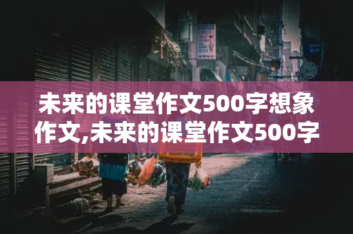 未来的课堂作文500字想象作文,未来的课堂作文500字想象作文提纲