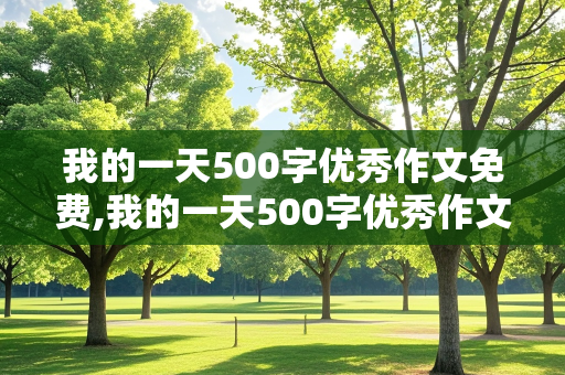 我的一天500字优秀作文免费,我的一天500字优秀作文免费初一