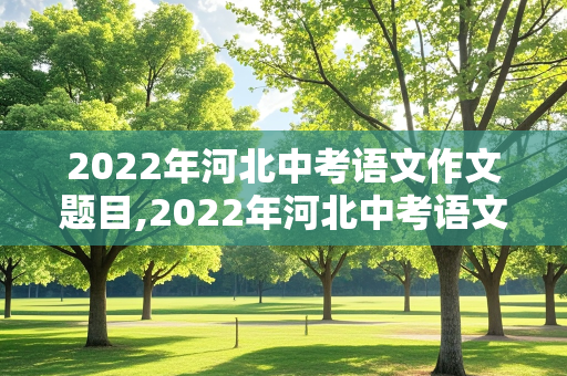 2022年河北中考语文作文题目,2022年河北中考语文作文题目及范文