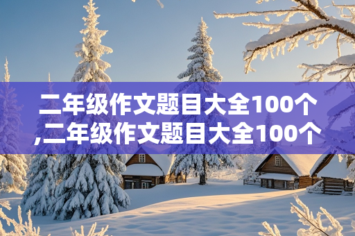 二年级作文题目大全100个,二年级作文题目大全100个关于撒谎的话