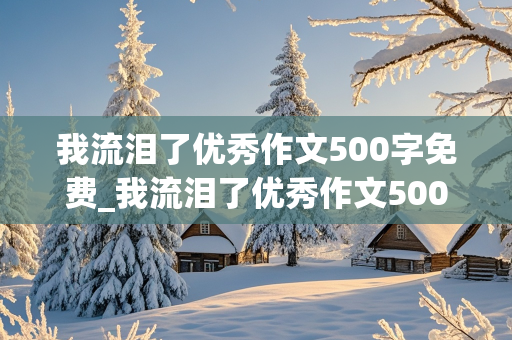 我流泪了优秀作文500字免费_我流泪了优秀作文500字免费阅读