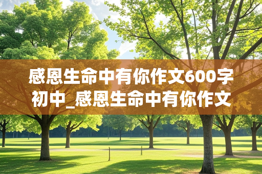 感恩生命中有你作文600字初中_感恩生命中有你作文600字初中朋友