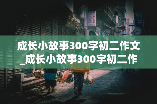 成长小故事300字初二作文_成长小故事300字初二作文关于期中考试