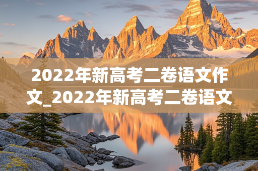 2022年新高考二卷语文作文_2022年新高考二卷语文作文范文