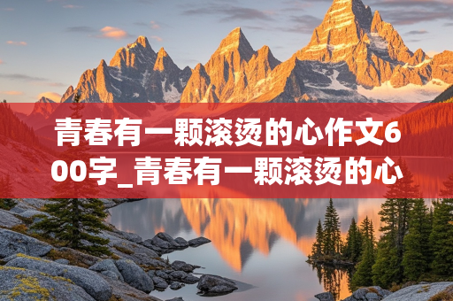 青春有一颗滚烫的心作文600字_青春有一颗滚烫的心作文600字记叙文