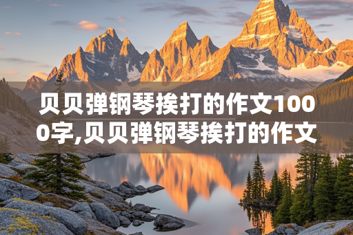 贝贝弹钢琴挨打的作文1000字,贝贝弹钢琴挨打的作文1000字后续