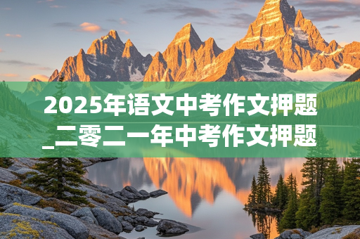 2025年语文中考作文押题_二零二一年中考作文押题