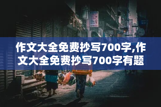 作文大全免费抄写700字,作文大全免费抄写700字有题目