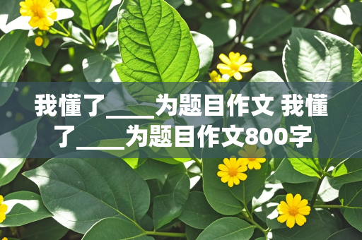 我懂了____为题目作文 我懂了____为题目作文800字